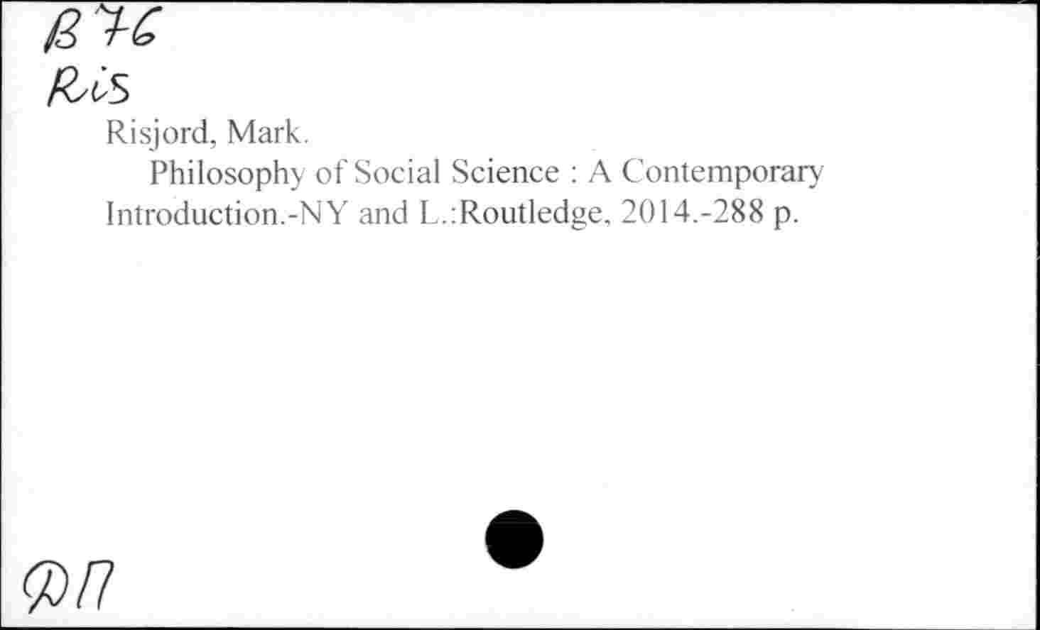 ﻿fUs
Risjord, Mark.
Philosophy of Social Science : A Contemporary Introduction.-NY and L.:Routledge. 2014.-288 p.
